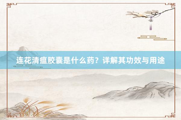连花清瘟胶囊是什么药?详解其功效与用途