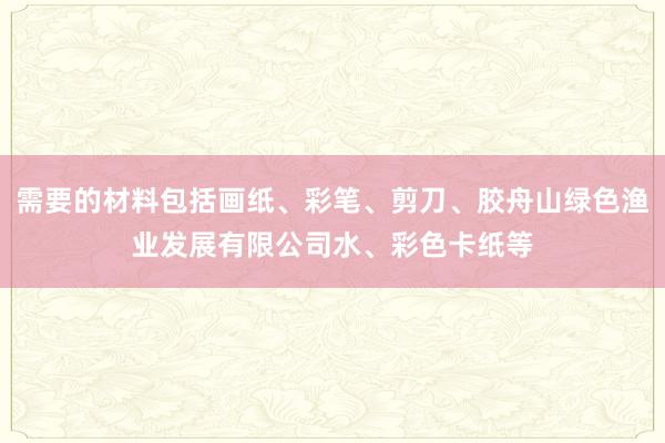 需要的材料包括画纸、彩笔、剪刀、胶舟山绿色渔业发展有限公司水、彩色卡纸等