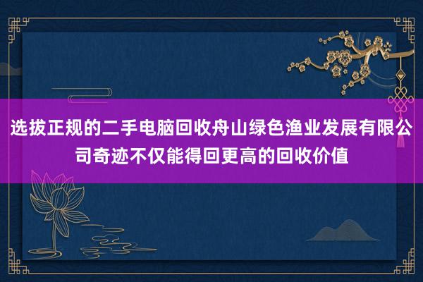 选拔正规的二手电脑回收舟山绿色渔业发展有限公司奇迹不仅能得回更高的回收价值