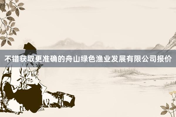不错获取更准确的舟山绿色渔业发展有限公司报价